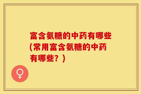 富含氨糖的中药有哪些(常用富含氨糖的中药有哪些？)
