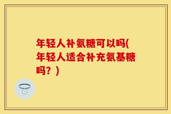 年轻人补氨糖可以吗(年轻人适合补充氨基糖吗？)