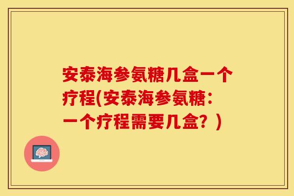 安泰海参氨糖几盒一个疗程(安泰海参氨糖：一个疗程需要几盒？)