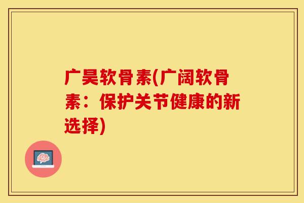 广昊软骨素(广阔软骨素：保护关节健康的新选择)-第1张图片-关节保镖