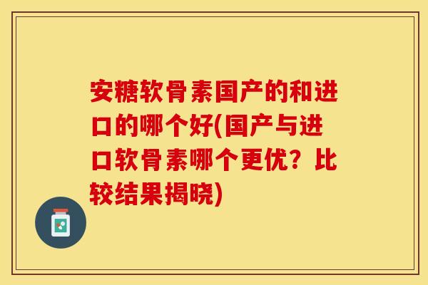安糖软骨素国产的和进口的哪个好(国产与进口软骨素哪个更优？比较结果揭晓)
