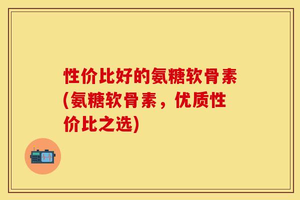 性价比好的氨糖软骨素(氨糖软骨素，优质性价比之选)