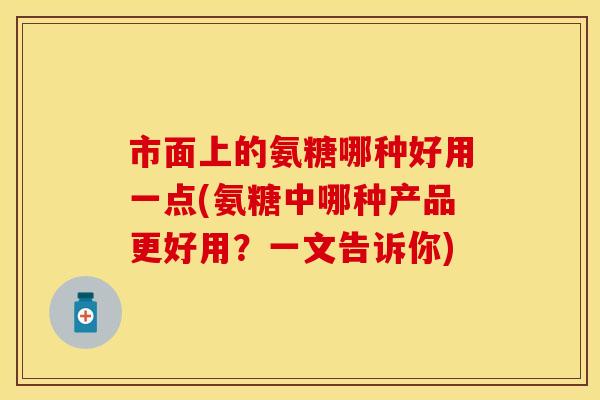 市面上的氨糖哪种好用一点(氨糖中哪种产品更好用？一文告诉你)