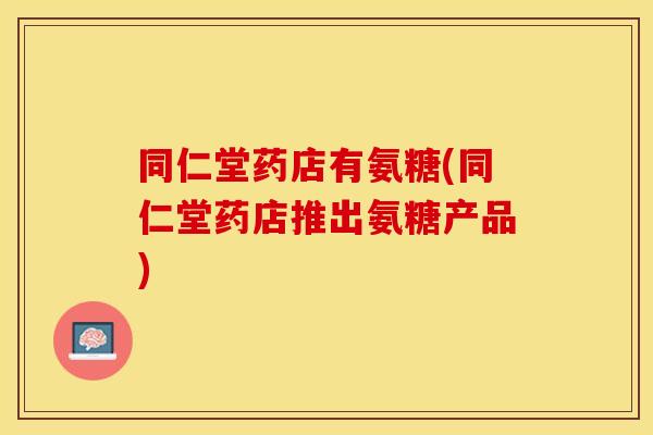 同仁堂药店有氨糖(同仁堂药店推出氨糖产品)