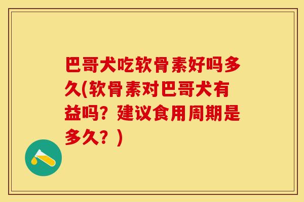 巴哥犬吃软骨素好吗多久(软骨素对巴哥犬有益吗？建议食用周期是多久？)