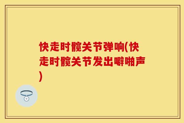 快走时髋关节弹响(快走时髋关节发出噼啪声)