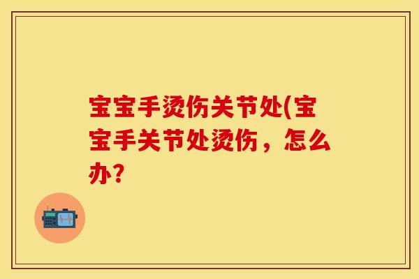 宝宝手烫伤关节处(宝宝手关节处烫伤，怎么办？