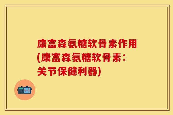 康富森氨糖软骨素作用(康富森氨糖软骨素：关节保健利器)