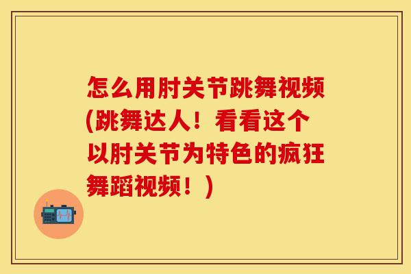 怎么用肘关节跳舞视频(跳舞达人！看看这个以肘关节为特色的疯狂舞蹈视频！)