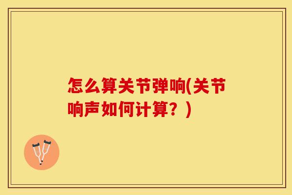 怎么算关节弹响(关节响声如何计算？)