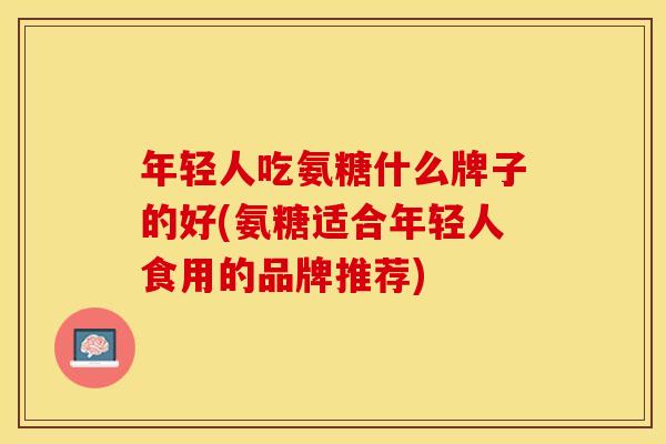 年轻人吃氨糖什么牌子的好(氨糖适合年轻人食用的品牌推荐)