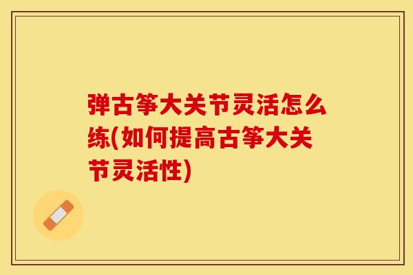 弹古筝大关节灵活怎么练(如何提高古筝大关节灵活性)