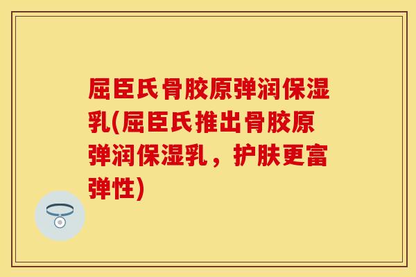 屈臣氏骨胶原弹润保湿乳(屈臣氏推出骨胶原弹润保湿乳，护肤更富弹性)