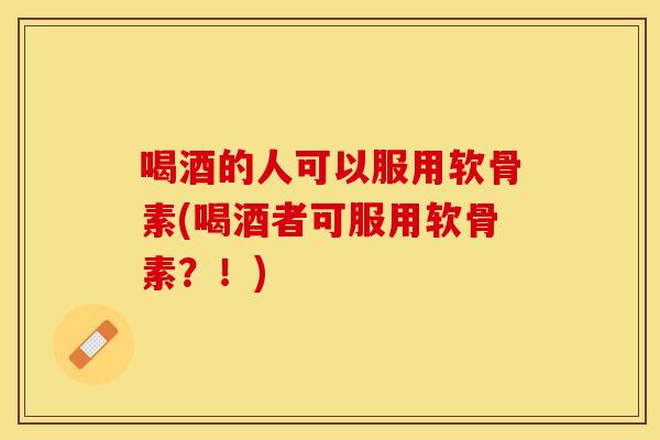 喝酒的人可以服用软骨素(喝酒者可服用软骨素？！)