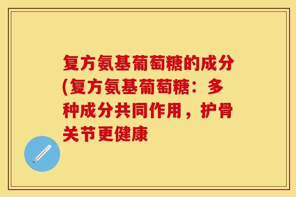 复方氨基葡萄糖的成分(复方氨基葡萄糖：多种成分共同作用，护骨关节更健康