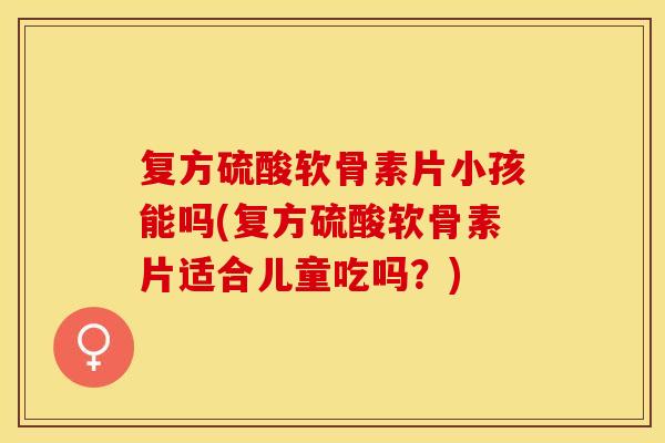 复方硫酸软骨素片小孩能吗(复方硫酸软骨素片适合儿童吃吗？)