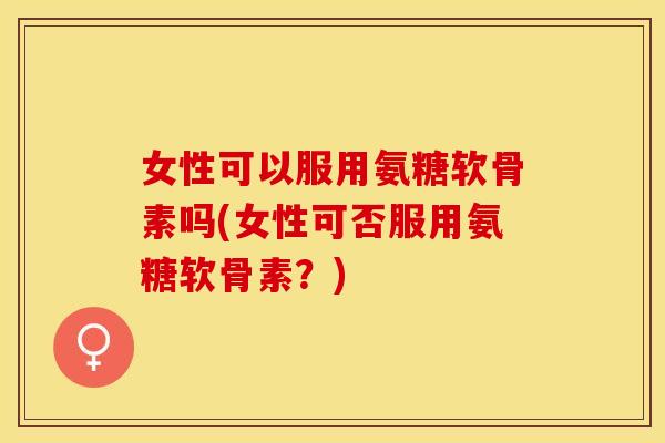 女性可以服用氨糖软骨素吗(女性可否服用氨糖软骨素？)
