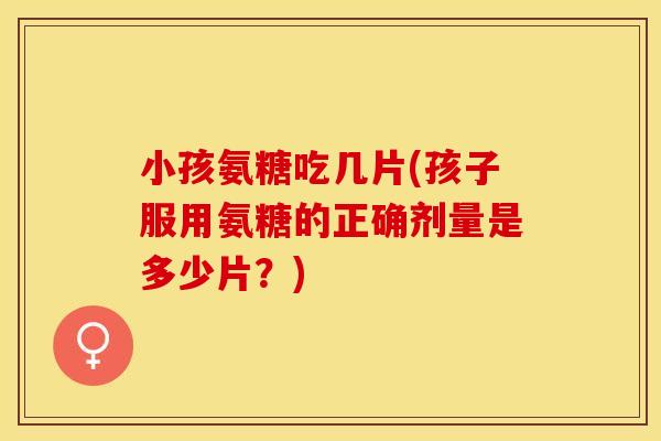 小孩氨糖吃几片(孩子服用氨糖的正确剂量是多少片？)
