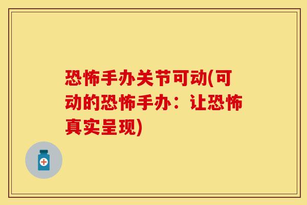 恐怖手办关节可动(可动的恐怖手办：让恐怖真实呈现)
