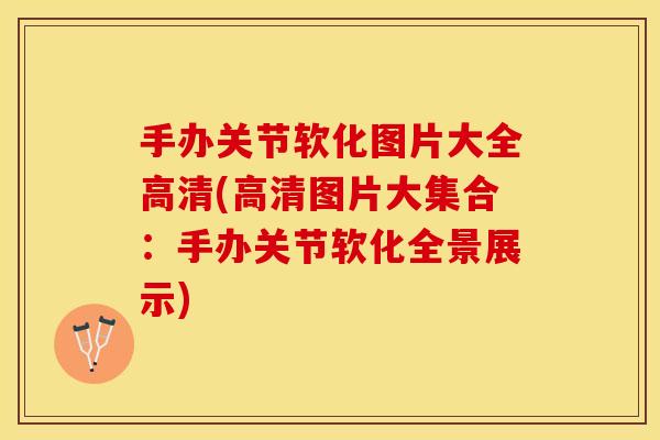 手办关节软化图片大全高清(高清图片大集合：手办关节软化全景展示)