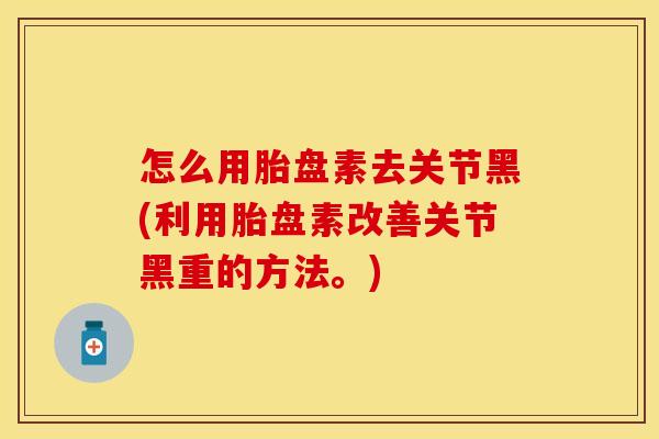 怎么用胎盘素去关节黑(利用胎盘素改善关节黑重的方法。)