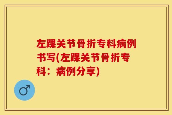 左踝关节骨折专科病例书写(左踝关节骨折专科：病例分享)