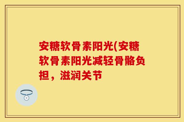 安糖软骨素阳光(安糖软骨素阳光减轻骨骼负担，滋润关节