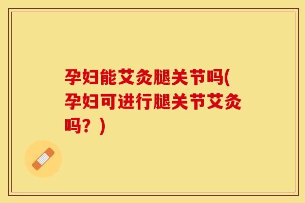 孕妇能艾灸腿关节吗(孕妇可进行腿关节艾灸吗？)