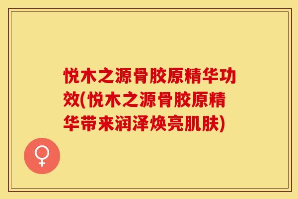 悦木之源骨胶原精华功效(悦木之源骨胶原精华带来润泽焕亮肌肤)