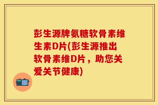 彭生源牌氨糖软骨素维生素D片(彭生源推出软骨素维D片，助您关爱关节健康)