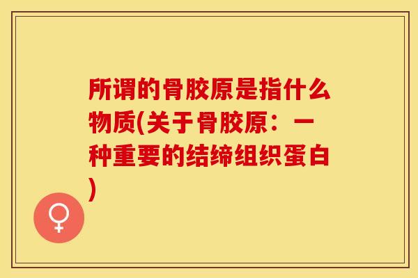 所谓的骨胶原是指什么物质(关于骨胶原：一种重要的结缔组织蛋白)