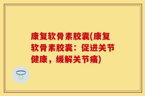 康复软骨素胶囊(康复软骨素胶囊：促进关节健康，缓解关节痛)