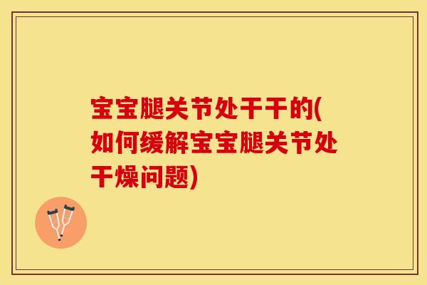 宝宝腿关节处干干的(如何缓解宝宝腿关节处干燥问题)