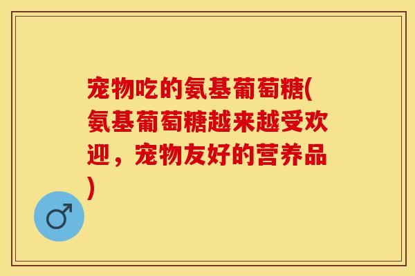 宠物吃的氨基葡萄糖(氨基葡萄糖越来越受欢迎，宠物友好的营养品)