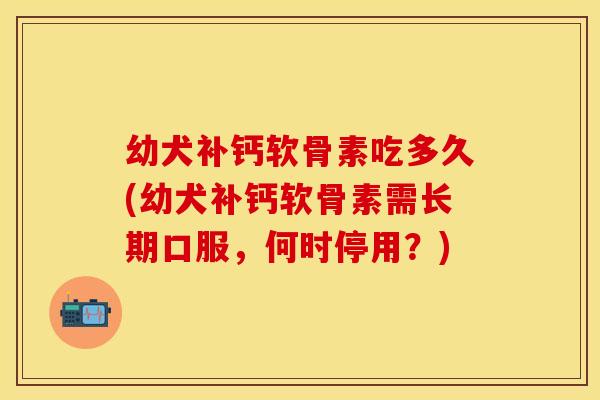 幼犬补钙软骨素吃多久(幼犬补钙软骨素需长期口服，何时停用？)