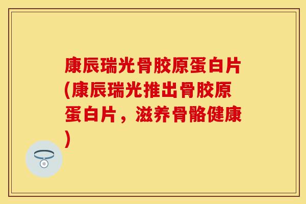 康辰瑞光骨胶原蛋白片(康辰瑞光推出骨胶原蛋白片，滋养骨骼健康)