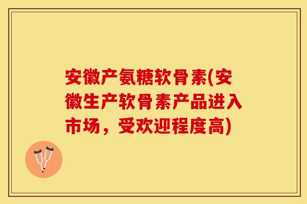 安徽产氨糖软骨素(安徽生产软骨素产品进入市场，受欢迎程度高)