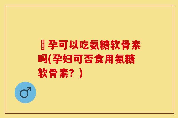 懷孕可以吃氨糖软骨素吗(孕妇可否食用氨糖软骨素？)