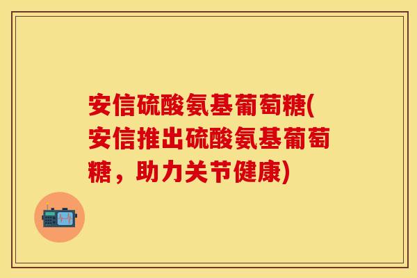 安信硫酸氨基葡萄糖(安信推出硫酸氨基葡萄糖，助力关节健康)