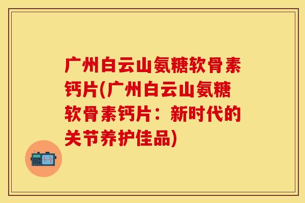 广州白云山氨糖软骨素钙片(广州白云山氨糖软骨素钙片:新时代的关节养护佳品)-第1张图片-关节保镖 广州白云山氨糖软骨素钙片(广州白云山氨糖软骨素钙片:新时代的关节养护佳品)-第1张图片-关节保镖