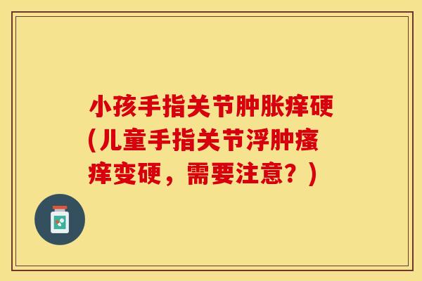 小孩手指关节肿胀痒硬(儿童手指关节浮肿瘙痒变硬，需要注意？)