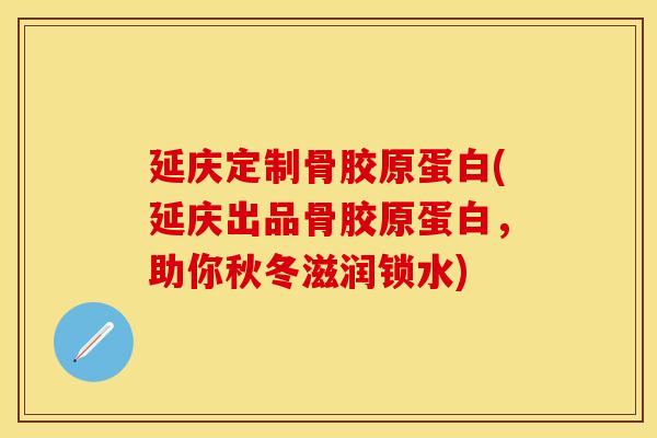 延庆定制骨胶原蛋白(延庆出品骨胶原蛋白，助你秋冬滋润锁水)