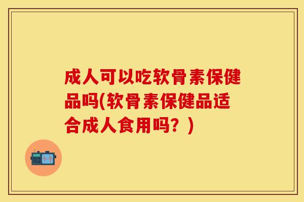 成人可以吃软骨素保健品吗(软骨素保健品适合成人食用吗？)