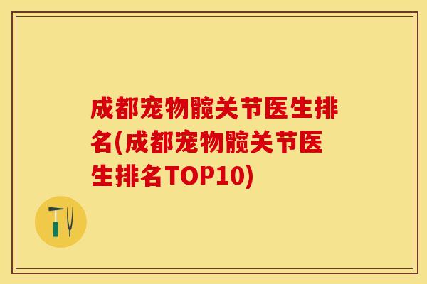 成都宠物髋关节医生排名(成都宠物髋关节医生排名TOP10)