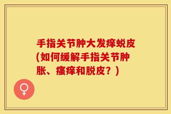 手指关节肿大发痒蜕皮(如何缓解手指关节肿胀、瘙痒和脱皮？)