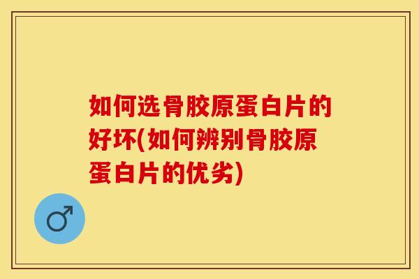 如何选骨胶原蛋白片的好坏(如何辨别骨胶原蛋白片的优劣)
