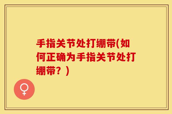 手指关节处打绷带(如何正确为手指关节处打绷带？)
