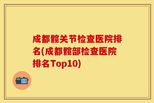 成都髋关节检查医院排名(成都髋部检查医院排名Top10)