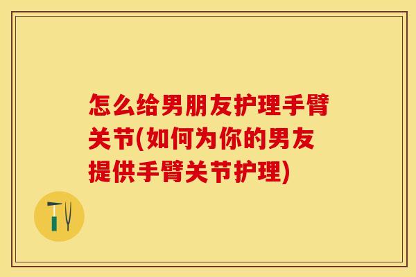 怎么给男朋友护理手臂关节(如何为你的男友提供手臂关节护理)