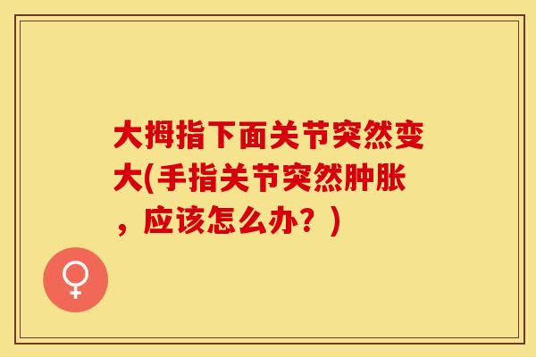 大拇指下面关节突然变大(手指关节突然肿胀，应该怎么办？)